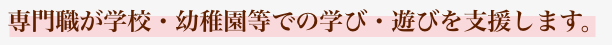 専門職が学校・幼稚園等での学び・遊びを支援します。