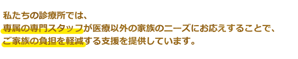 私たちの診療所では、専属の専門スタッフが医療以外の家族のニーズにお応えすることで、ご家族の負担を軽減する支援を提供しています。