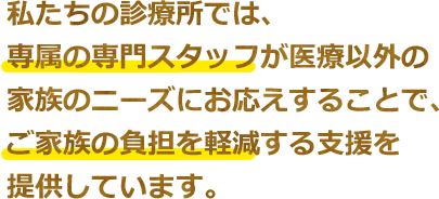 私たちの診療所では、専属の専門スタッフが医療以外の家族のニーズにお応えすることで、ご家族の負担を軽減する支援を提供しています。