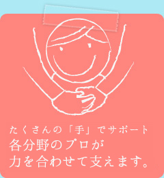 たくさんの「手」でサポート。各分野のプロが力を合わせて支えます。